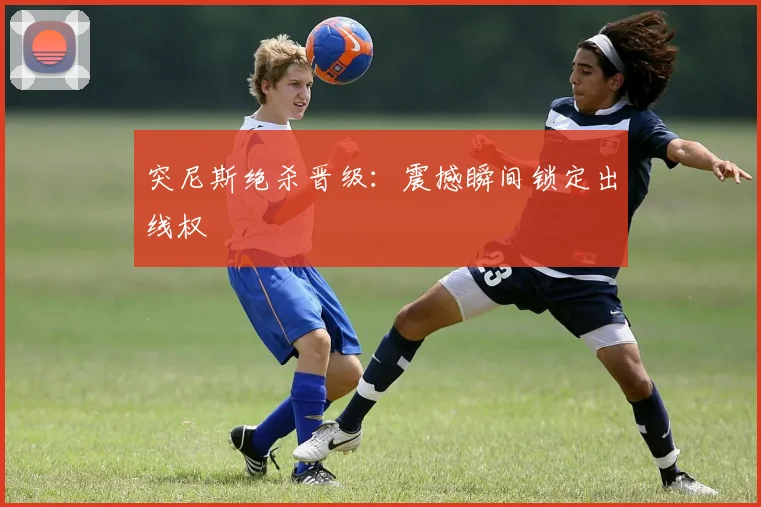 突尼斯绝杀晋级：震撼瞬间锁定出线权
