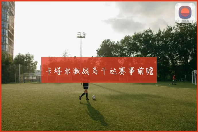 卡塔尔激战乌干达赛事前瞻