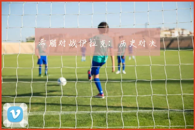 希腊对战伊拉克:历史对决