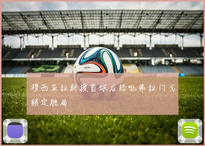 穆西亚拉新援首球后怒吼弗拉门戈锁定胜局