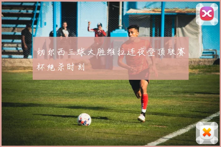 切尔西三球大胜维拉连夜登顶联赛杯绝杀时刻