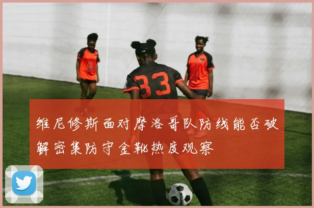 维尼修斯面对摩洛哥队防线能否破解密集防守金靴热度观察