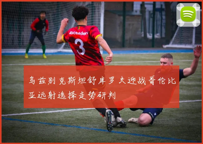 乌兹别克斯坦舒库罗夫迎战哥伦比亚远射选择走势研判