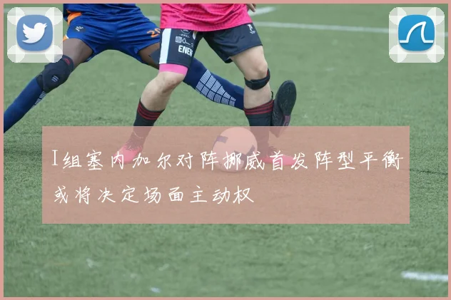 I组塞内加尔对阵挪威首发阵型平衡或将决定场面主动权