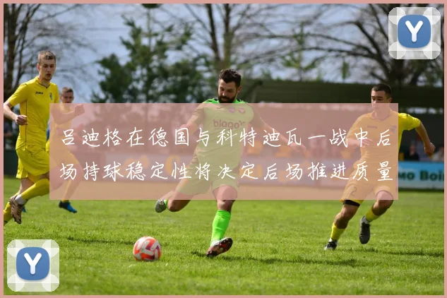 吕迪格在德国与科特迪瓦一战中后场持球稳定性将决定后场推进质量