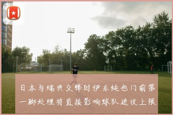 日本与瑞典交锋时伊东纯也门前第一脚处理将直接影响球队进攻上限