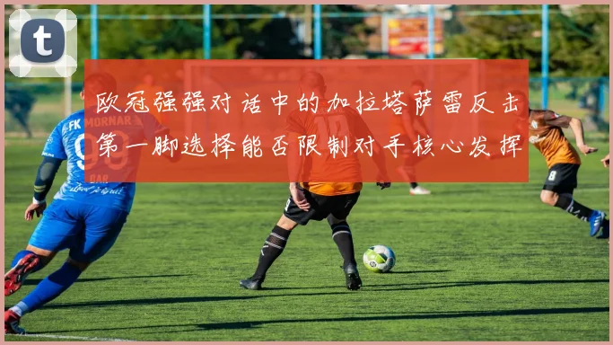 欧冠强强对话中的加拉塔萨雷反击第一脚选择能否限制对手核心发挥
