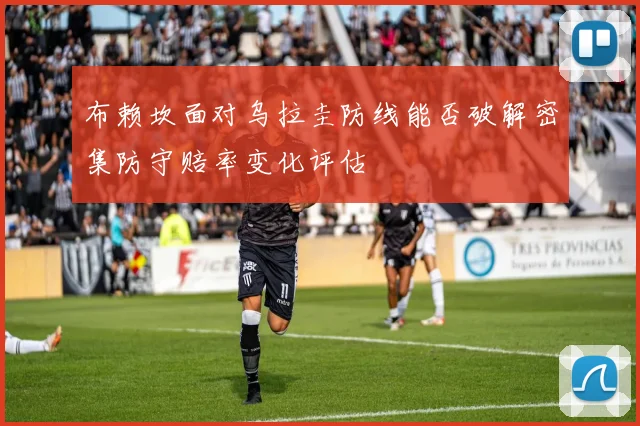 布赖坎面对乌拉圭防线能否破解密集防守赔率变化评估