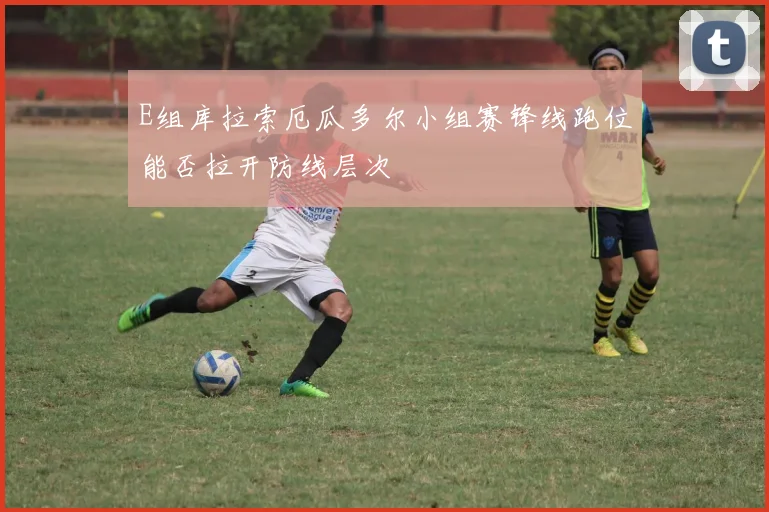 E组库拉索厄瓜多尔小组赛锋线跑位能否拉开防线层次