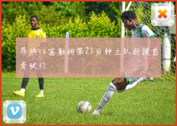 昂热vs富勒姆第21分钟主队新援首秀破门