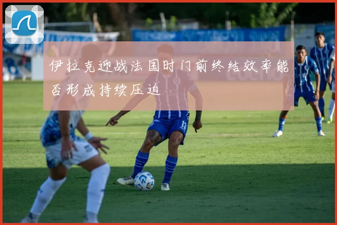 伊拉克迎战法国时门前终结效率能否形成持续压迫