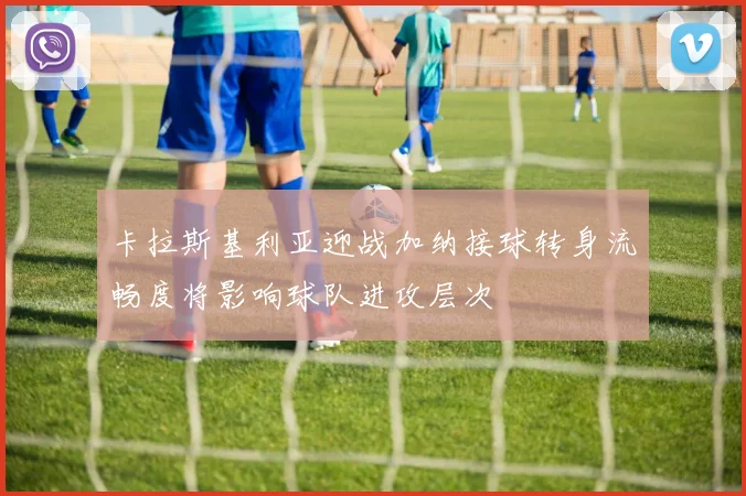 卡拉斯基利亚迎战加纳接球转身流畅度将影响球队进攻层次