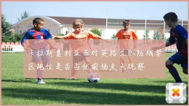 卡拉斯基利亚面对英格兰队防线禁区跑位是否占优前场支点观察