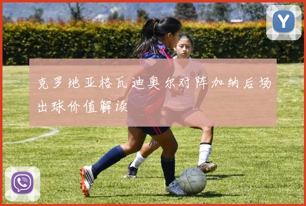 克罗地亚格瓦迪奥尔对阵加纳后场出球价值解读