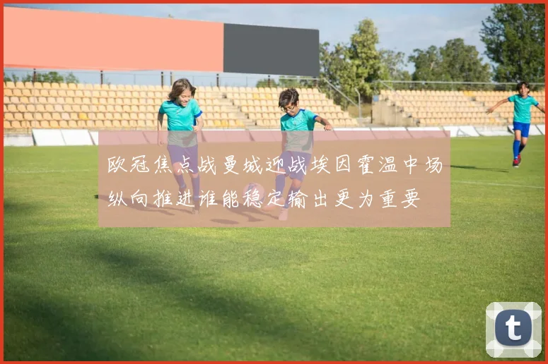 欧冠焦点战曼城迎战埃因霍温中场纵向推进谁能稳定输出更为重要
