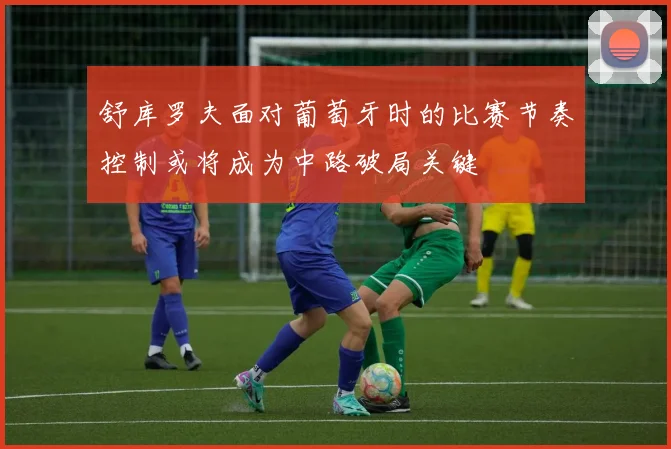 舒库罗夫面对葡萄牙时的比赛节奏控制或将成为中路破局关键